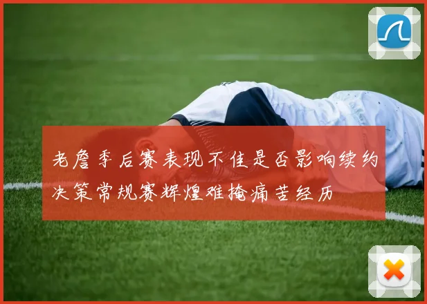 老詹季后赛表现不佳是否影响续约决策常规赛辉煌难掩痛苦经历