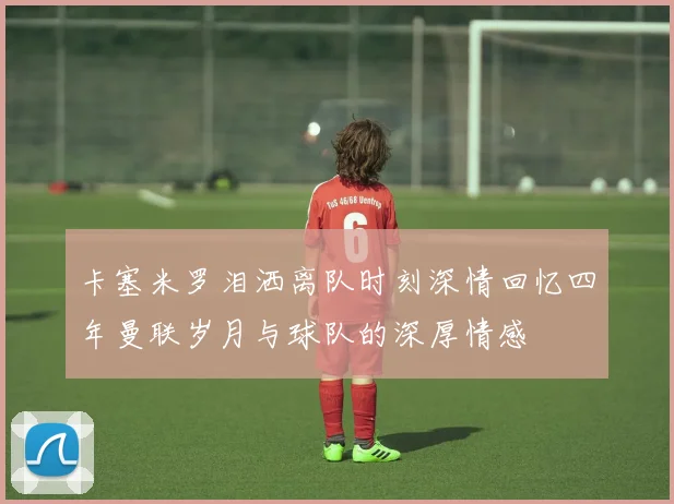 卡塞米罗泪洒离队时刻深情回忆四年曼联岁月与球队的深厚情感