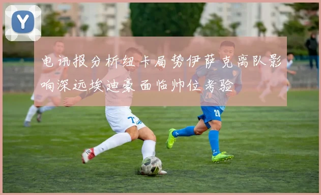 电讯报分析纽卡局势伊萨克离队影响深远埃迪豪面临帅位考验