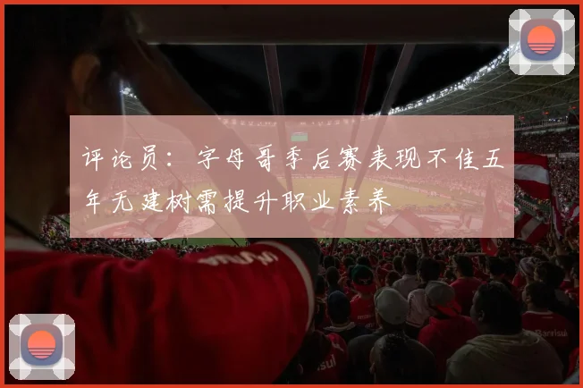 评论员：字母哥季后赛表现不佳五年无建树需提升职业素养