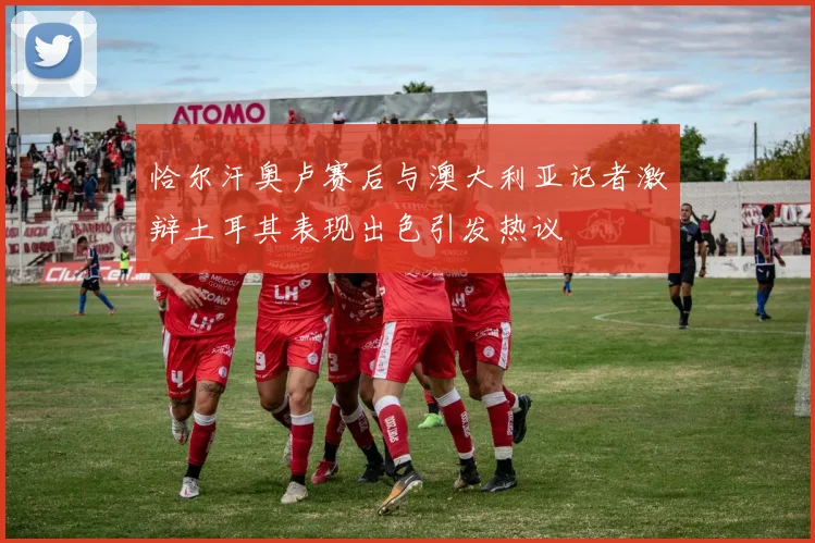 恰尔汗奥卢赛后与澳大利亚记者激辩土耳其表现出色引发热议