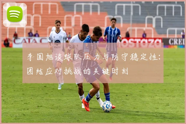李国旭谈球队压力与防守稳定性：团结应对挑战的关键时刻