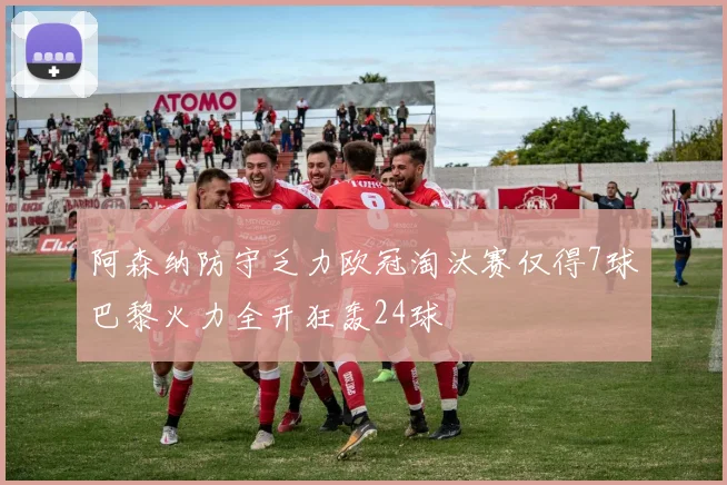 阿森纳防守乏力欧冠淘汰赛仅得7球巴黎火力全开狂轰24球