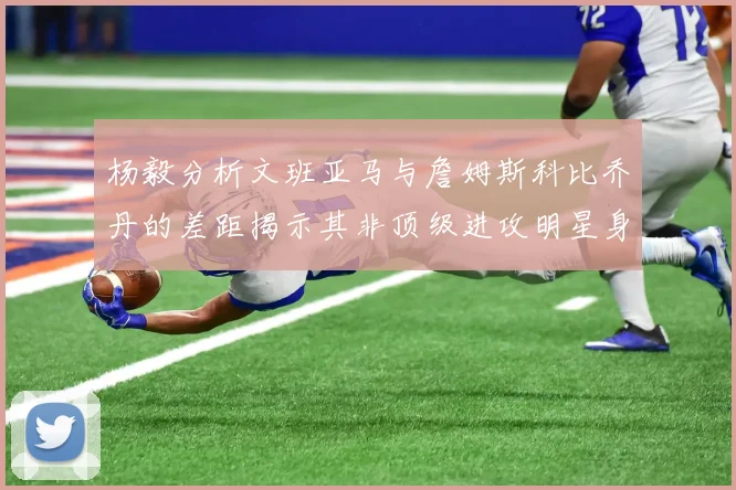 杨毅分析文班亚马与詹姆斯科比乔丹的差距揭示其非顶级进攻明星身份