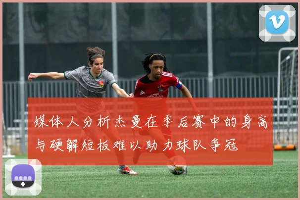 媒体人分析杰曼在季后赛中的身高与硬解短板难以助力球队争冠