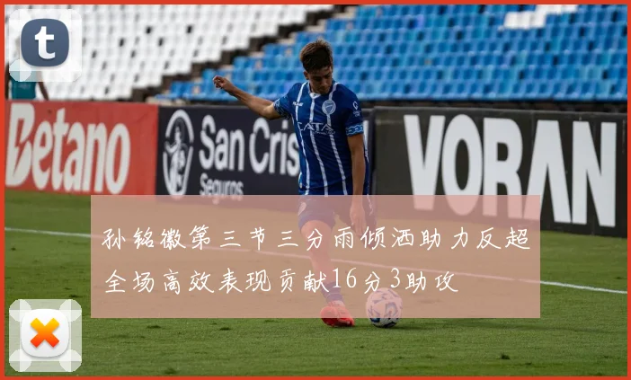 孙铭徽第三节三分雨倾洒助力反超全场高效表现贡献16分3助攻
