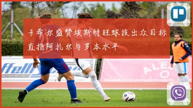 卡希尔盛赞埃斯特旺球技出众目标直指阿扎尔与罗本水平