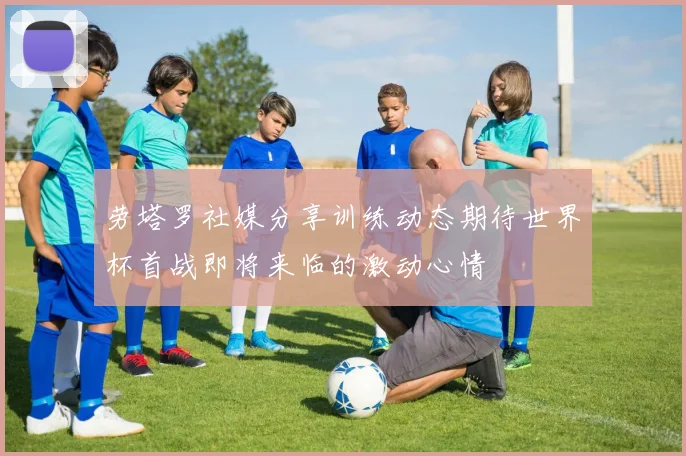 劳塔罗社媒分享训练动态期待世界杯首战即将来临的激动心情