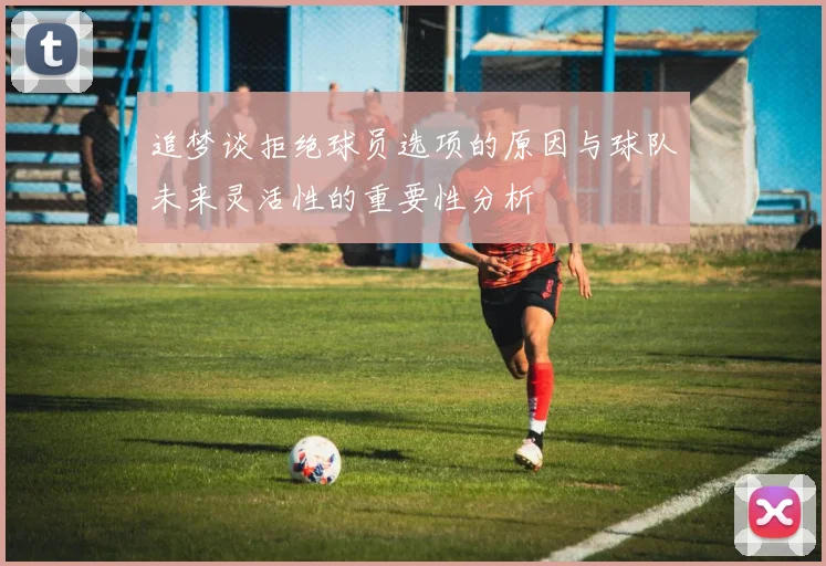 追梦谈拒绝球员选项的原因与球队未来灵活性的重要性分析