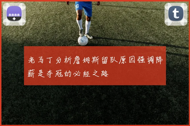 老马丁分析詹姆斯留队原因强调降薪是夺冠的必经之路