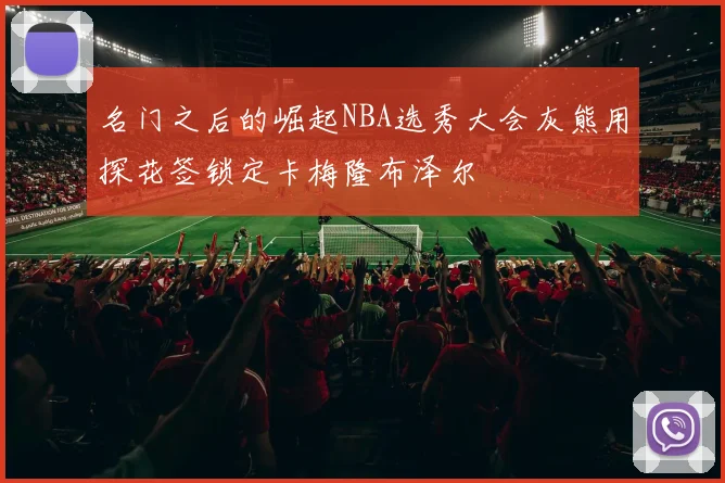 名门之后的崛起NBA选秀大会灰熊用探花签锁定卡梅隆布泽尔