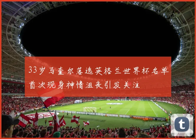 33岁马奎尔落选英格兰世界杯名单首次现身神情沮丧引发关注