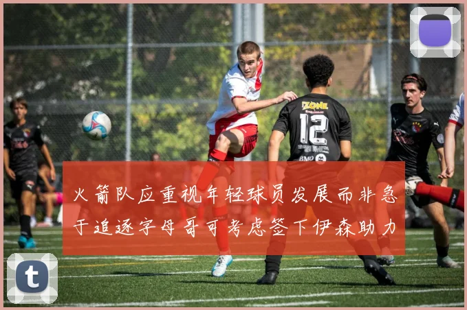 火箭队应重视年轻球员发展而非急于追逐字母哥可考虑签下伊森助力成长
