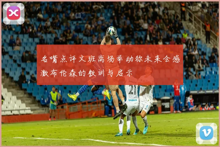 名嘴点评文班离场举动称未来会感激布伦森的教训与启示