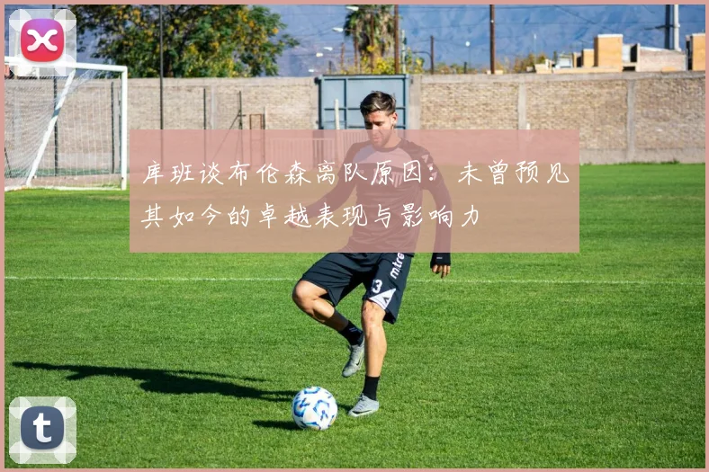 库班谈布伦森离队原因：未曾预见其如今的卓越表现与影响力