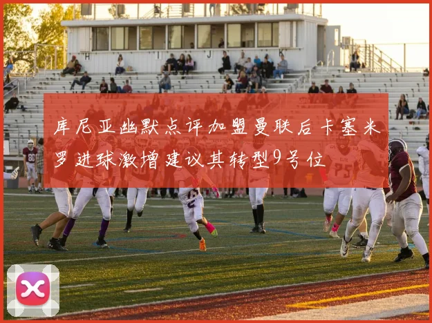 库尼亚幽默点评加盟曼联后卡塞米罗进球激增建议其转型9号位
