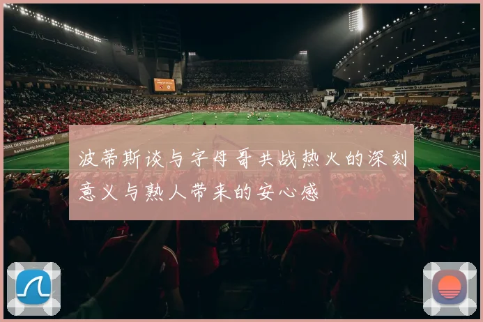 波蒂斯谈与字母哥共战热火的深刻意义与熟人带来的安心感