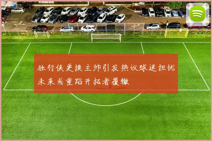 独行侠更换主帅引发热议球迷担忧未来或重蹈开拓者覆辙